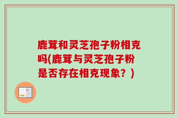 鹿茸和灵芝孢子粉相克吗(鹿茸与灵芝孢子粉是否存在相克现象？)-第1张图片-卓越灵芝孢子粉