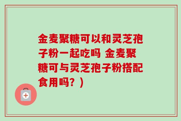 金麦聚糖可以和灵芝孢子粉一起吃吗 金麦聚糖可与灵芝孢子粉搭配食用吗?)-第1张图片-卓越灵芝孢子粉 金麦聚糖可以和灵芝孢子粉一起吃吗 金麦聚糖可与灵芝孢子粉搭配食用吗?)-第1张图片-卓越灵芝孢子粉