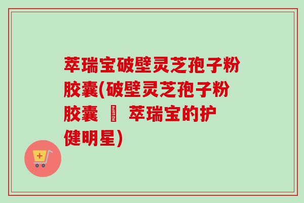 萃瑞宝破壁灵芝孢子粉胶囊(破壁灵芝孢子粉胶囊 – 萃瑞宝的护健明星)-第1张图片-卓越灵芝孢子粉