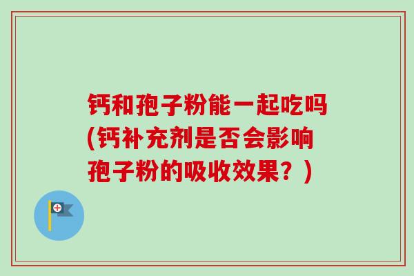 钙和孢子粉能一起吃吗(钙补充剂是否会影响孢子粉的吸收效果？)-第1张图片-卓越灵芝孢子粉
