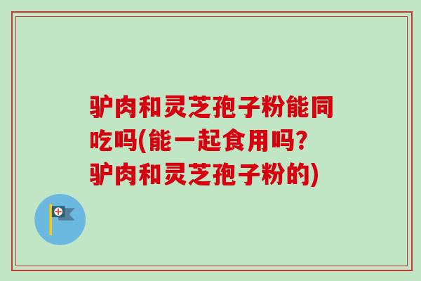 驴肉和灵芝孢子粉能同吃吗(能一起食用吗？驴肉和灵芝孢子粉的)-第1张图片-卓越灵芝孢子粉