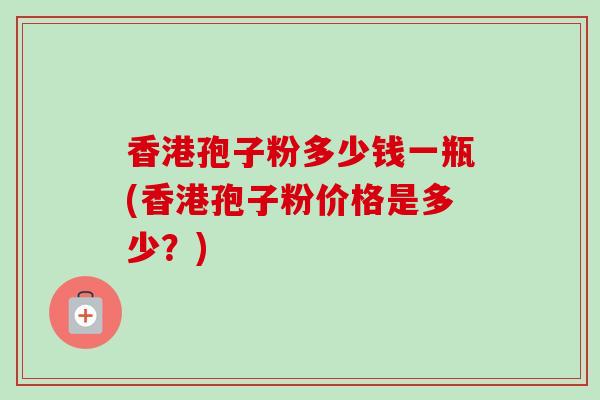 香港孢子粉多少钱一瓶(香港孢子粉价格是多少？)-第1张图片-卓越灵芝孢子粉