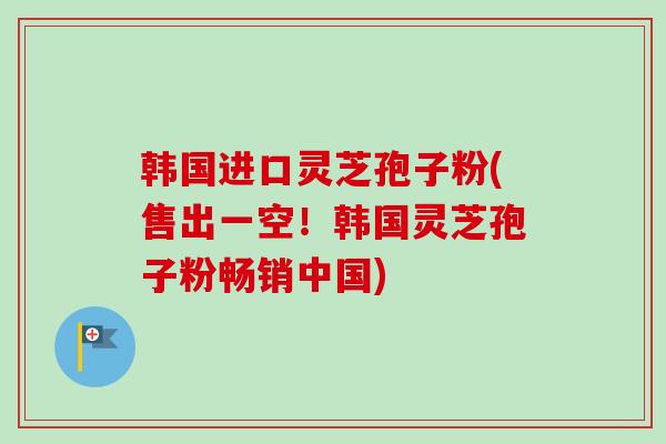 韩国进口灵芝孢子粉(售出一空！韩国灵芝孢子粉畅销中国)-第1张图片-卓越灵芝孢子粉