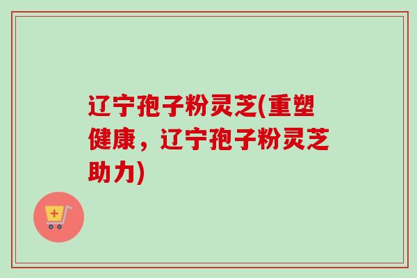 辽宁孢子粉灵芝(重塑健康,辽宁孢子粉灵芝助力)-第1张图片-卓越灵芝孢子粉 辽宁孢子粉灵芝(重塑健康,辽宁孢子粉灵芝助力)-第1张图片-卓越灵芝孢子粉