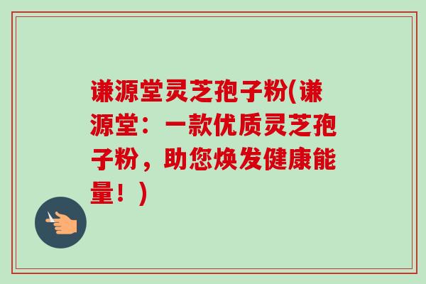 谦源堂灵芝孢子粉(谦源堂:一款优质灵芝孢子粉,助您焕发健康能量!)-第1张图片-卓越灵芝孢子粉 谦源堂灵芝孢子粉(谦源堂:一款优质灵芝孢子粉,助您焕发健康能量!)-第1张图片-卓越灵芝孢子粉