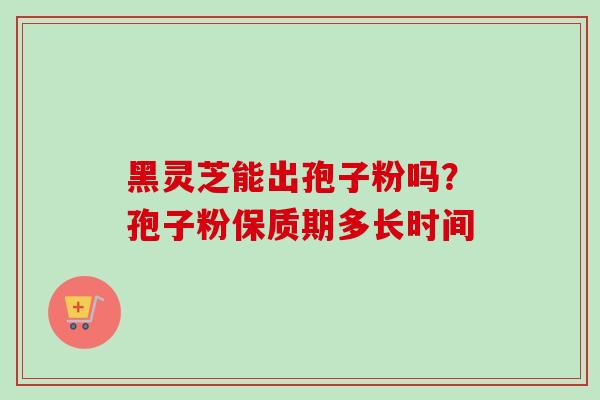 黑灵芝能出孢子粉吗？孢子粉保质期多长时间-第1张图片-卓越灵芝孢子粉
