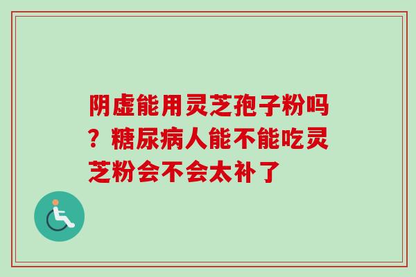 阴虚能用灵芝孢子粉吗？糖尿病人能不能吃灵芝粉会不会太补了-第1张图片-卓越灵芝孢子粉