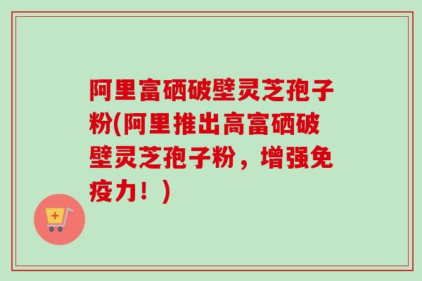 阿里富硒破壁灵芝孢子粉(阿里推出高富硒破壁灵芝孢子粉,增强免疫力!)-第1张图片-卓越灵芝孢子粉 阿里富硒破壁灵芝孢子粉(阿里推出高富硒破壁灵芝孢子粉,增强免疫力!)-第1张图片-卓越灵芝孢子粉