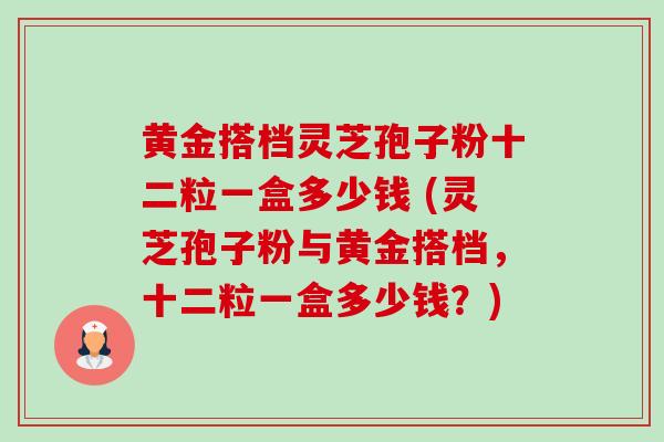 黄金搭档灵芝孢子粉十二粒一盒多少钱 (灵芝孢子粉与黄金搭档,十二粒一盒多少钱?)-第1张图片-卓越灵芝孢子粉 黄金搭档灵芝孢子粉十二粒一盒多少钱 (灵芝孢子粉与黄金搭档,十二粒一盒多少钱?)-第1张图片-卓越灵芝孢子粉