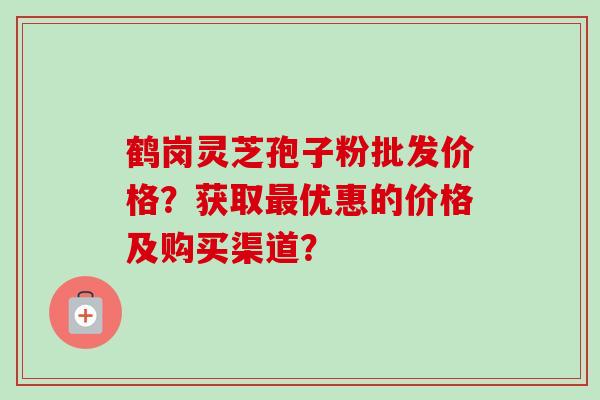 鹤岗灵芝孢子粉批发价格？获取最优惠的价格及购买渠道？-第1张图片-卓越灵芝孢子粉