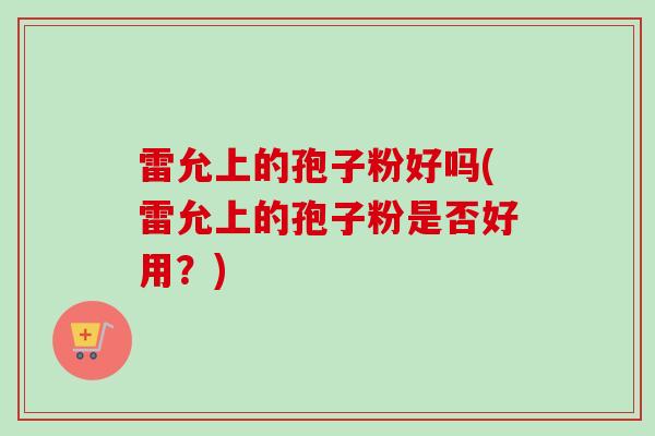 雷允上的孢子粉好吗(雷允上的孢子粉是否好用?)-第1张图片-卓越灵芝孢子粉 雷允上的孢子粉好吗(雷允上的孢子粉是否好用?)-第1张图片-卓越灵芝孢子粉