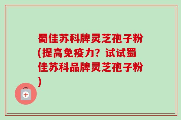 蜀佳苏科牌灵芝孢子粉(提高免疫力?试试蜀佳苏科品牌灵芝孢子粉)-第1张图片-卓越灵芝孢子粉 蜀佳苏科牌灵芝孢子粉(提高免疫力?试试蜀佳苏科品牌灵芝孢子粉)-第1张图片-卓越灵芝孢子粉