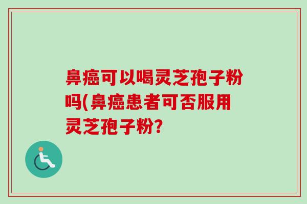 鼻癌可以喝灵芝孢子粉吗(鼻癌患者可否服用灵芝孢子粉？-第1张图片-卓越灵芝孢子粉