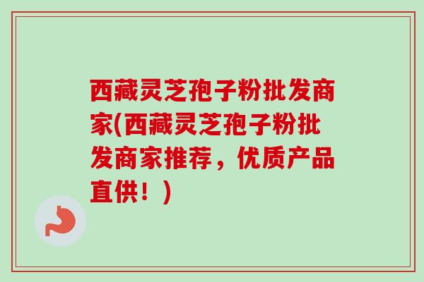 西藏灵芝孢子粉批发商家(西藏灵芝孢子粉批发商家推荐,优质产品直供!)-第1张图片-卓越灵芝孢子粉 西藏灵芝孢子粉批发商家(西藏灵芝孢子粉批发商家推荐,优质产品直供!)-第1张图片-卓越灵芝孢子粉