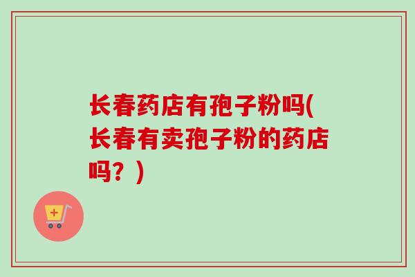 长春药店有孢子粉吗(长春有卖孢子粉的药店吗?)-第1张图片-卓越灵芝孢子粉 长春药店有孢子粉吗(长春有卖孢子粉的药店吗?)-第1张图片-卓越灵芝孢子粉