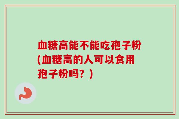 血糖高能不能吃孢子粉(血糖高的人可以食用孢子粉吗?)-第1张图片-卓越灵芝孢子粉 血糖高能不能吃孢子粉(血糖高的人可以食用孢子粉吗?)-第1张图片-卓越灵芝孢子粉