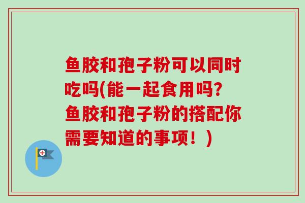 鱼胶和孢子粉可以同时吃吗(能一起食用吗？鱼胶和孢子粉的搭配你需要知道的事项！)-第1张图片-卓越灵芝孢子粉