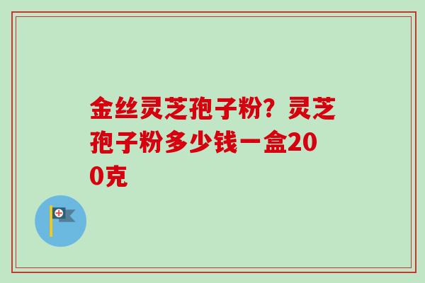 金丝灵芝孢子粉?灵芝孢子粉多少钱一盒200克-第1张图片-卓越灵芝孢子粉 金丝灵芝孢子粉?灵芝孢子粉多少钱一盒200克-第1张图片-卓越灵芝孢子粉