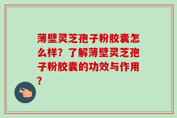 薄壁灵芝孢子粉胶囊怎么样？了解薄壁灵芝孢子粉胶囊的功效与作用？-第1张图片-卓越灵芝孢子粉