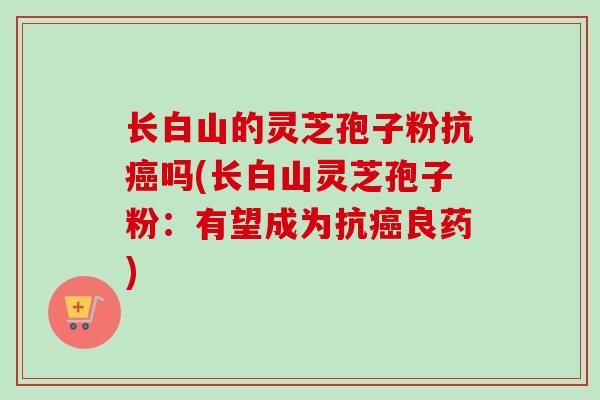 长白山的灵芝孢子粉抗癌吗(长白山灵芝孢子粉:有望成为抗癌良药)-第1张图片-卓越灵芝孢子粉 长白山的灵芝孢子粉抗癌吗(长白山灵芝孢子粉:有望成为抗癌良药)-第1张图片-卓越灵芝孢子粉