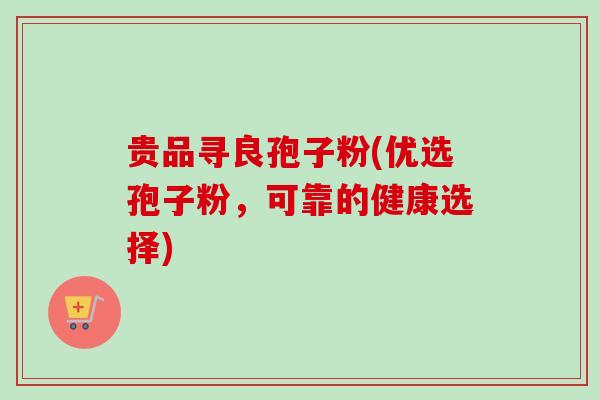 贵品寻良孢子粉(优选孢子粉，可靠的健康选择)-第1张图片-卓越灵芝孢子粉