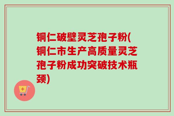 铜仁破壁灵芝孢子粉(铜仁市生产高质量灵芝孢子粉成功突破技术瓶颈)-第1张图片-卓越灵芝孢子粉 铜仁破壁灵芝孢子粉(铜仁市生产高质量灵芝孢子粉成功突破技术瓶颈)-第1张图片-卓越灵芝孢子粉