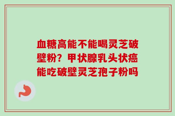 血糖高能不能喝灵芝破壁粉？甲状腺乳头状癌能吃破壁灵芝孢子粉吗-第1张图片-卓越灵芝孢子粉