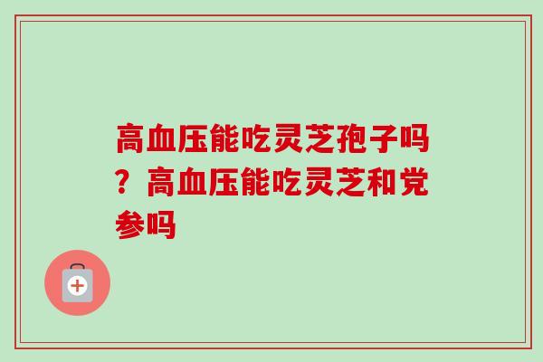 高血压能吃灵芝孢子吗?高血压能吃灵芝和党参吗-第1张图片-卓越灵芝孢子粉 高血压能吃灵芝孢子吗?高血压能吃灵芝和党参吗-第1张图片-卓越灵芝孢子粉