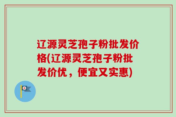 辽源灵芝孢子粉批发价格(辽源灵芝孢子粉批发价优,便宜又实惠)-第1张图片-卓越灵芝孢子粉 辽源灵芝孢子粉批发价格(辽源灵芝孢子粉批发价优,便宜又实惠)-第1张图片-卓越灵芝孢子粉