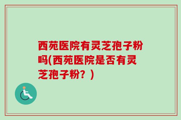 西苑医院有灵芝孢子粉吗(西苑医院是否有灵芝孢子粉?)-第1张图片-卓越灵芝孢子粉 西苑医院有灵芝孢子粉吗(西苑医院是否有灵芝孢子粉?)-第1张图片-卓越灵芝孢子粉