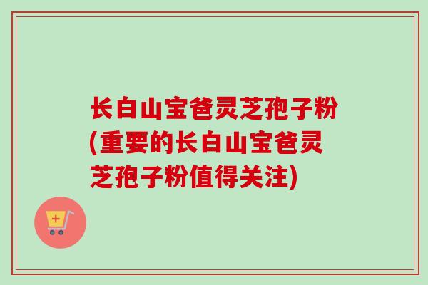 长白山宝爸灵芝孢子粉(重要的长白山宝爸灵芝孢子粉值得关注)-第1张图片-卓越灵芝孢子粉