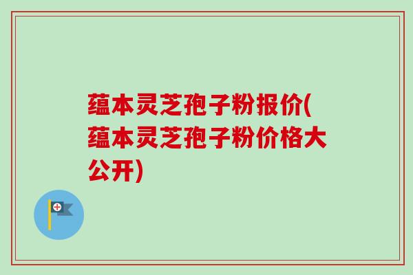 蕴本灵芝孢子粉报价(蕴本灵芝孢子粉价格大公开)-第1张图片-卓越灵芝孢子粉