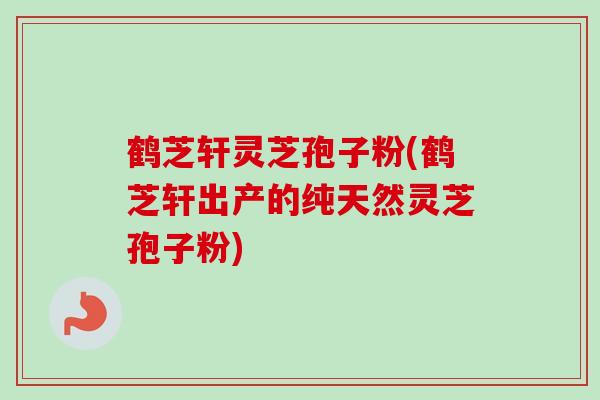 鹤芝轩灵芝孢子粉(鹤芝轩出产的纯天然灵芝孢子粉)-第1张图片-卓越灵芝孢子粉