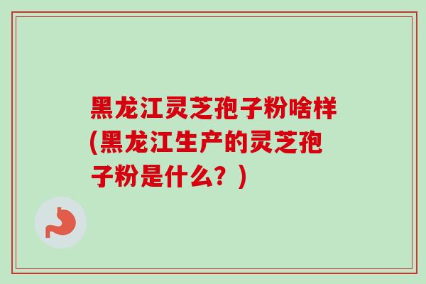 黑龙江灵芝孢子粉啥样(黑龙江生产的灵芝孢子粉是什么？)-第1张图片-卓越灵芝孢子粉