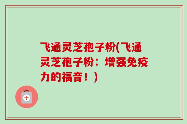 飞通灵芝孢子粉(飞通灵芝孢子粉:增强免疫力的福音!)-第1张图片-卓越灵芝孢子粉 飞通灵芝孢子粉(飞通灵芝孢子粉:增强免疫力的福音!)-第1张图片-卓越灵芝孢子粉