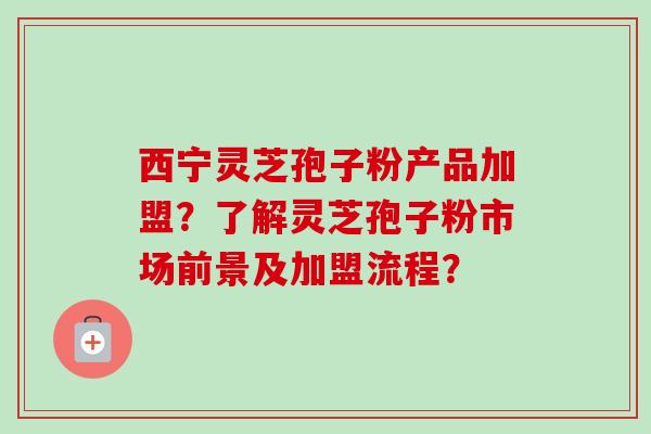 西宁灵芝孢子粉产品加盟?了解灵芝孢子粉市场前景及加盟流程?-第1张图片-卓越灵芝孢子粉 西宁灵芝孢子粉产品加盟?了解灵芝孢子粉市场前景及加盟流程?-第1张图片-卓越灵芝孢子粉