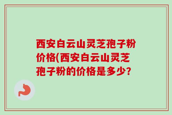 西安白云山灵芝孢子粉价格(西安白云山灵芝孢子粉的价格是多少？-第1张图片-卓越灵芝孢子粉