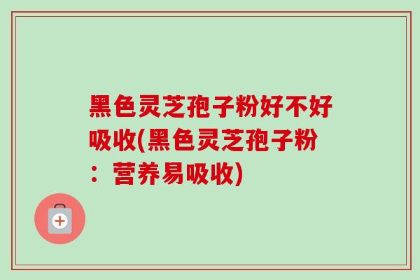 黑色灵芝孢子粉好不好吸收(黑色灵芝孢子粉：营养易吸收)-第1张图片-卓越灵芝孢子粉