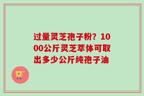 过量灵芝孢子粉？1000公斤灵芝萃体可取出多少公斤纯孢子油-第1张图片-卓越灵芝孢子粉
