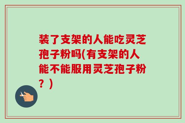 装了支架的人能吃灵芝孢子粉吗(有支架的人能不能服用灵芝孢子粉?)-第1张图片-卓越灵芝孢子粉 装了支架的人能吃灵芝孢子粉吗(有支架的人能不能服用灵芝孢子粉?)-第1张图片-卓越灵芝孢子粉