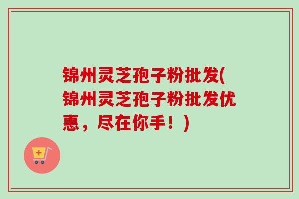 锦州灵芝孢子粉批发(锦州灵芝孢子粉批发优惠，尽在你手！)-第1张图片-卓越灵芝孢子粉