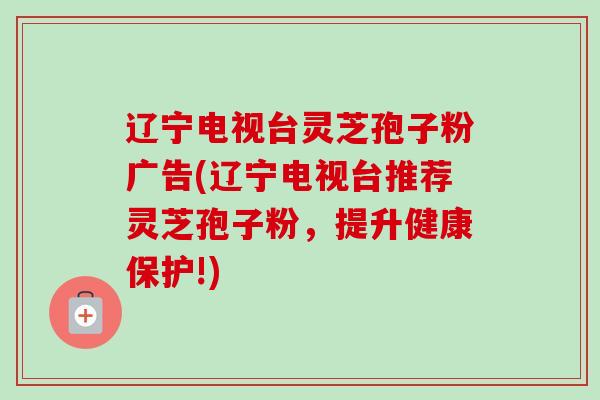 辽宁电视台灵芝孢子粉广告(辽宁电视台推荐灵芝孢子粉,提升健康保护!)-第1张图片-卓越灵芝孢子粉 辽宁电视台灵芝孢子粉广告(辽宁电视台推荐灵芝孢子粉,提升健康保护!)-第1张图片-卓越灵芝孢子粉