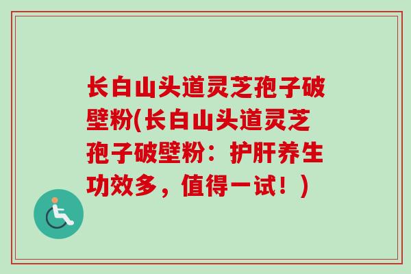 长白山头道灵芝孢子破壁粉(长白山头道灵芝孢子破壁粉：护肝养生功效多，值得一试！)-第1张图片-卓越灵芝孢子粉