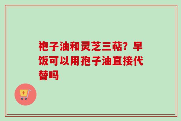 袍子油和灵芝三萜?早饭可以用孢子油直接代替吗-第1张图片-卓越灵芝孢子粉 袍子油和灵芝三萜?早饭可以用孢子油直接代替吗-第1张图片-卓越灵芝孢子粉
