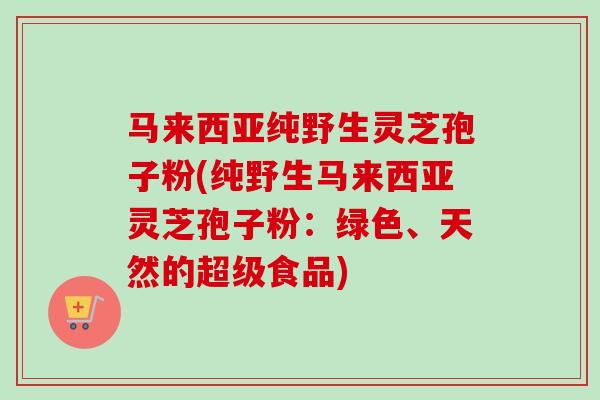 马来西亚纯野生灵芝孢子粉(纯野生马来西亚灵芝孢子粉:绿色、天然的超级食品)-第1张图片-卓越灵芝孢子粉 马来西亚纯野生灵芝孢子粉(纯野生马来西亚灵芝孢子粉:绿色、天然的超级食品)-第1张图片-卓越灵芝孢子粉