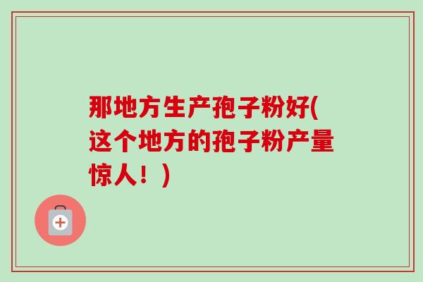 那地方生产孢子粉好(这个地方的孢子粉产量惊人！)-第1张图片-卓越灵芝孢子粉