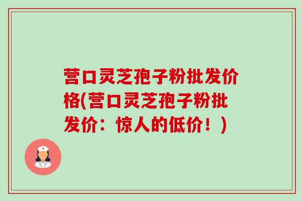 营口灵芝孢子粉批发价格(营口灵芝孢子粉批发价:惊人的低价!)-第1张图片-卓越灵芝孢子粉 营口灵芝孢子粉批发价格(营口灵芝孢子粉批发价:惊人的低价!)-第1张图片-卓越灵芝孢子粉