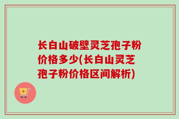 长白山破壁灵芝孢子粉价格多少(长白山灵芝孢子粉价格区间解析)-第1张图片-卓越灵芝孢子粉