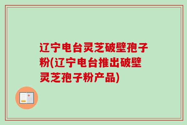 辽宁电台灵芝破壁孢子粉(辽宁电台推出破壁灵芝孢子粉产品)-第1张图片-卓越灵芝孢子粉 辽宁电台灵芝破壁孢子粉(辽宁电台推出破壁灵芝孢子粉产品)-第1张图片-卓越灵芝孢子粉