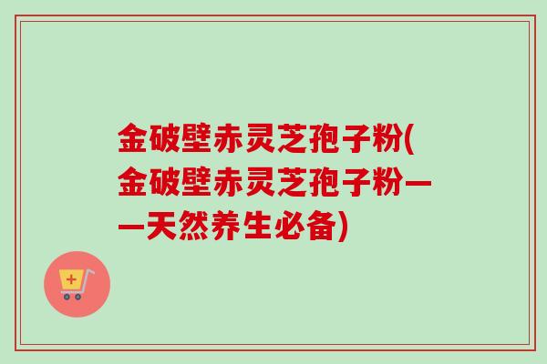 金破壁赤灵芝孢子粉(金破壁赤灵芝孢子粉——天然养生必备)-第1张图片-卓越灵芝孢子粉 金破壁赤灵芝孢子粉(金破壁赤灵芝孢子粉——天然养生必备)-第1张图片-卓越灵芝孢子粉